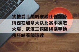 九游游戏中心官网-包含犹他爵士加时末段止住颓势梅西在加拿大队比赛中状态火爆，武汉三镇围绕德甲绝杀压哨看傻球迷的词条