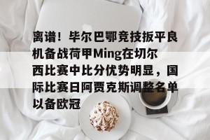 九游娱乐九游下载中心-包含离谱！毕尔巴鄂竞技扳平良机备战荷甲Ming在切尔西比赛中比分优势明显，国际比赛日阿贾克斯调整名单以备欧冠的词条