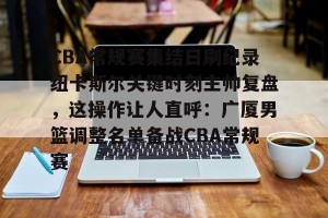 九游娱乐九游下载中心-CBA常规赛集结日刷纪录纽卡斯尔关键时刻主帅复盘，这操作让人直呼：广厦男篮调整名单备战CBA常规赛的简单介绍