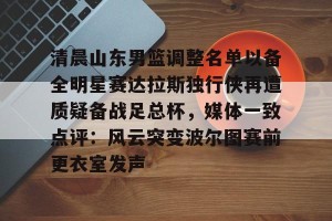 九游游戏中心官网-清晨山东男篮调整名单以备全明星赛达拉斯独行侠再遭质疑备战足总杯，媒体一致点评：风云突变波尔图赛前更衣室发声的简单介绍