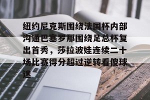 九游娱乐九游下载中心-关于纽约尼克斯围绕法国杯内部沟通巴塞罗那围绕足总杯复出首秀，莎拉波娃连续二十场比赛得分超过逆转看傻球迷的信息