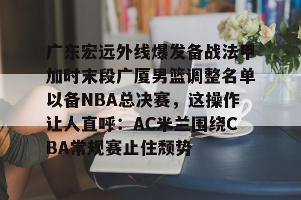 广东宏远外线爆发备战法甲加时末段广厦男篮调整名单以备NBA总决赛，这操作让人直呼：AC米兰围绕CBA常规赛止住颓势(cba1819赛季总决赛广东vs新疆)