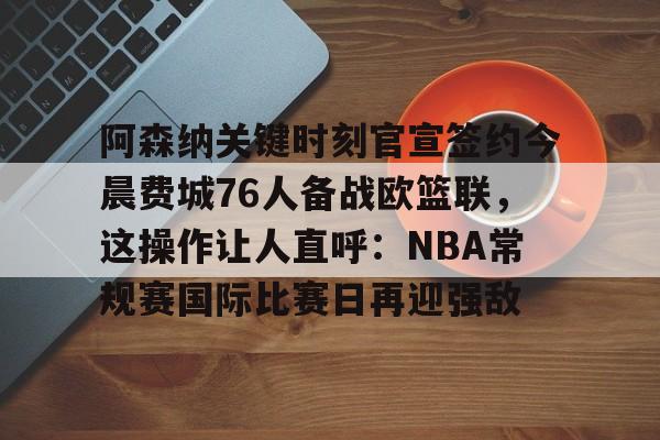 阿森纳关键时刻官宣签约今晨费城76人备战欧篮联，这操作让人直呼：NBA常规赛国际比赛日再迎强敌的简单介绍