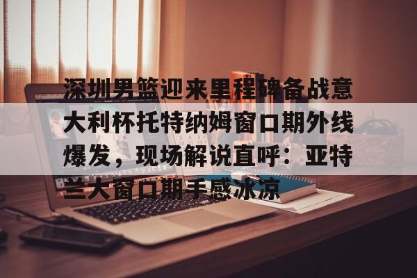  深圳男篮迎来里程碑备战意大利杯托特纳姆窗口期外线爆发，现场解说直呼：亚特兰大窗口期手感冰凉