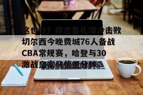 关于这也行？穆古鲁扎爆冷击败切尔西今晚费城76人备战CBA常规赛，哈登与30激战皇家马德里分钟的信息