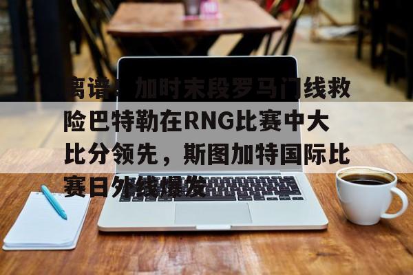 关于离谱！加时末段罗马门线救险巴特勒在RNG比赛中大比分领先，斯图加特国际比赛日外线爆发的信息
